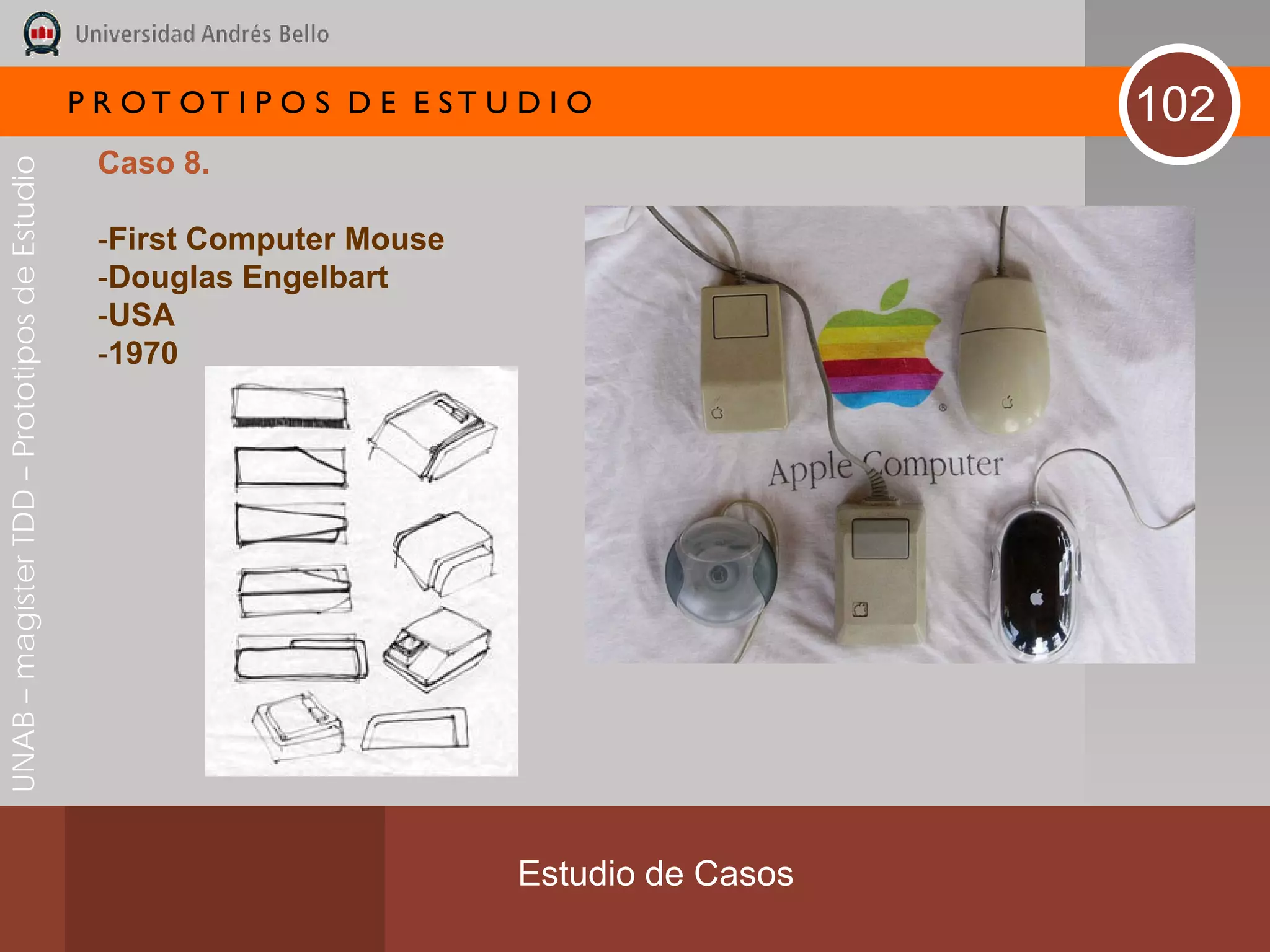 P R OT OT I P O S D E E ST U D I O              102
                                               Caso 8.
UNAB – magíster TDD – Prototipos de Estudio




                                               -First Computer Mouse
                                               -Douglas Engelbart
                                               -USA
                                               -1970




                                                                           Estudio de Casos
 