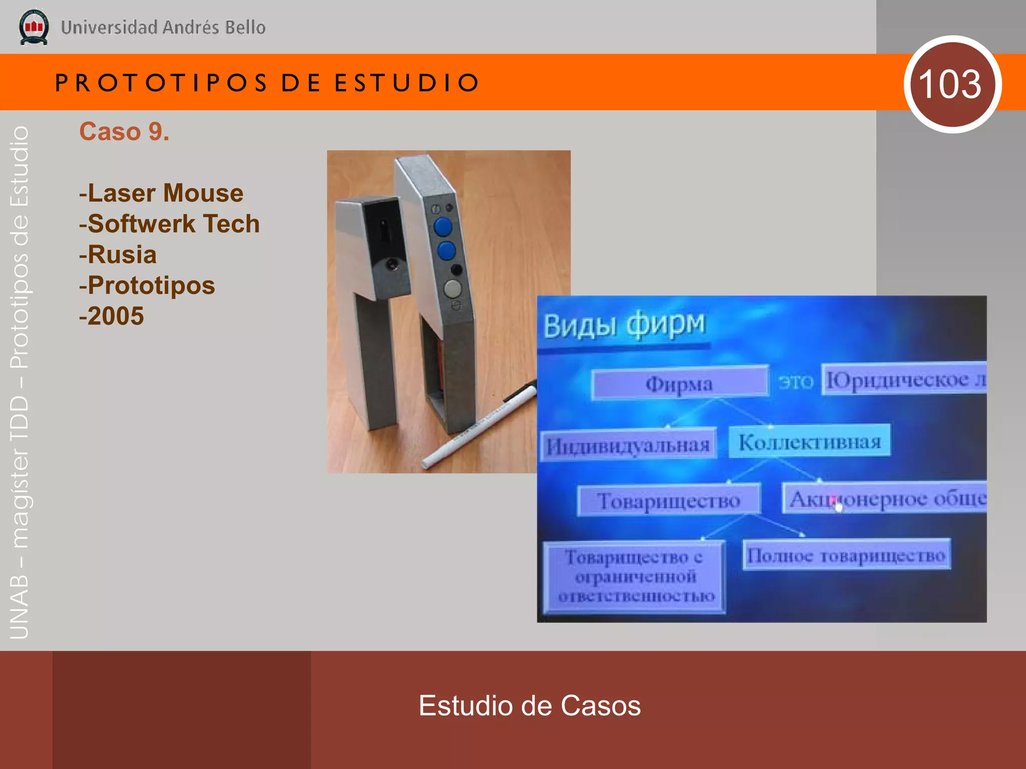 P R OT OT I P O S D E E ST U D I O              103
                                               Caso 9.
UNAB – magíster TDD – Prototipos de Estudio




                                               -Laser Mouse
                                               -Softwerk Tech
                                               -Rusia
                                               -Prototipos
                                               -2005




                                                                           Estudio de Casos
 