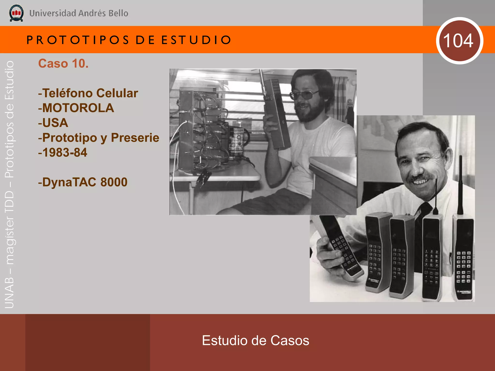 P R OT OT I P O S D E E ST U D I O              104
                                               Caso 10.
UNAB – magíster TDD – Prototipos de Estudio




                                               -Teléfono Celular
                                               -MOTOROLA
                                               -USA
                                               -Prototipo y Preserie
                                               -1983-84

                                               -DynaTAC 8000




                                                                           Estudio de Casos
 