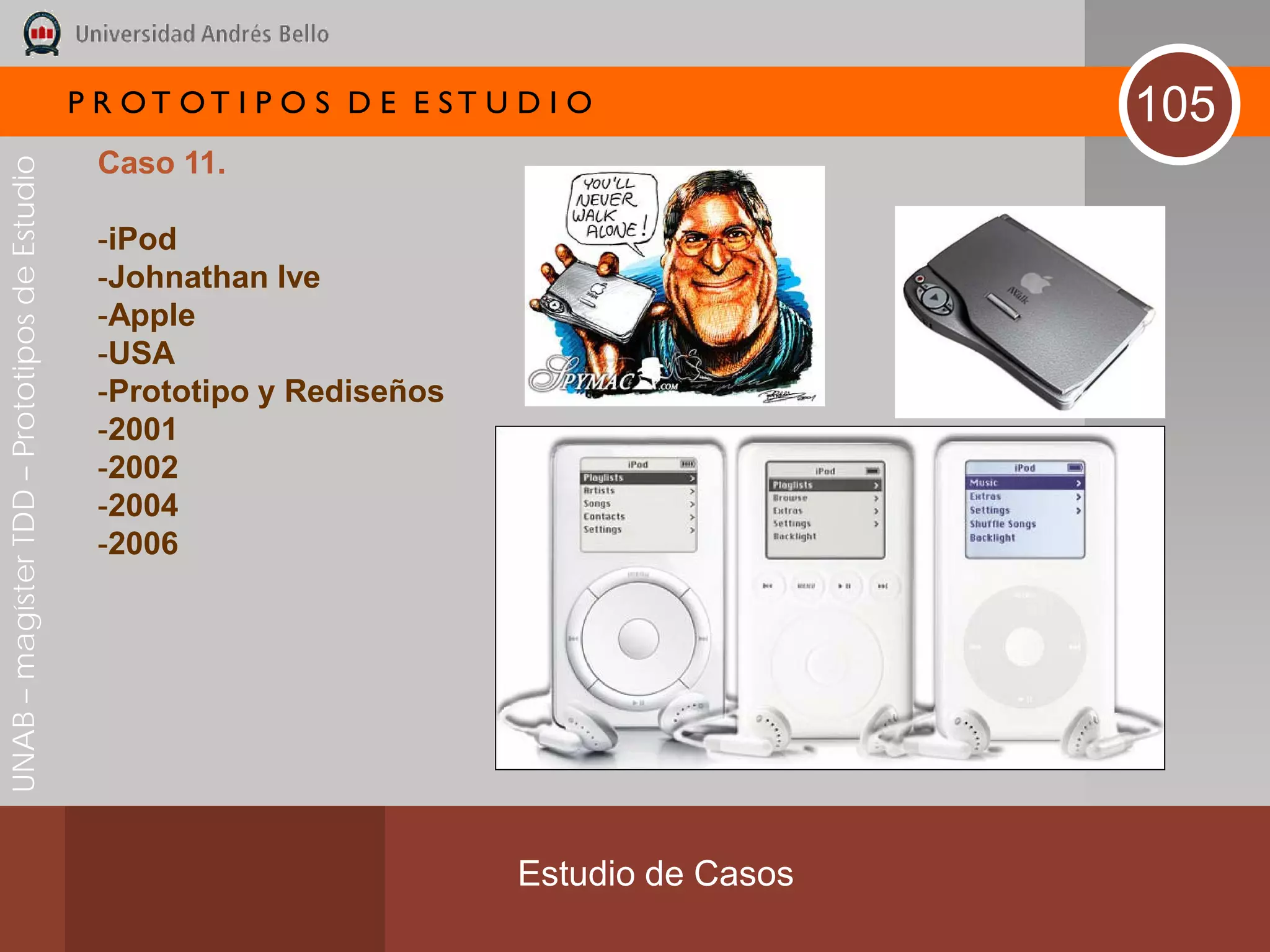 P R OT OT I P O S D E E ST U D I O              105
                                               Caso 11.
UNAB – magíster TDD – Prototipos de Estudio




                                               -iPod
                                               -Johnathan Ive
                                               -Apple
                                               -USA
                                               -Prototipo y Rediseños
                                               -2001
                                               -2002
                                               -2004
                                               -2006




                                                                           Estudio de Casos
 