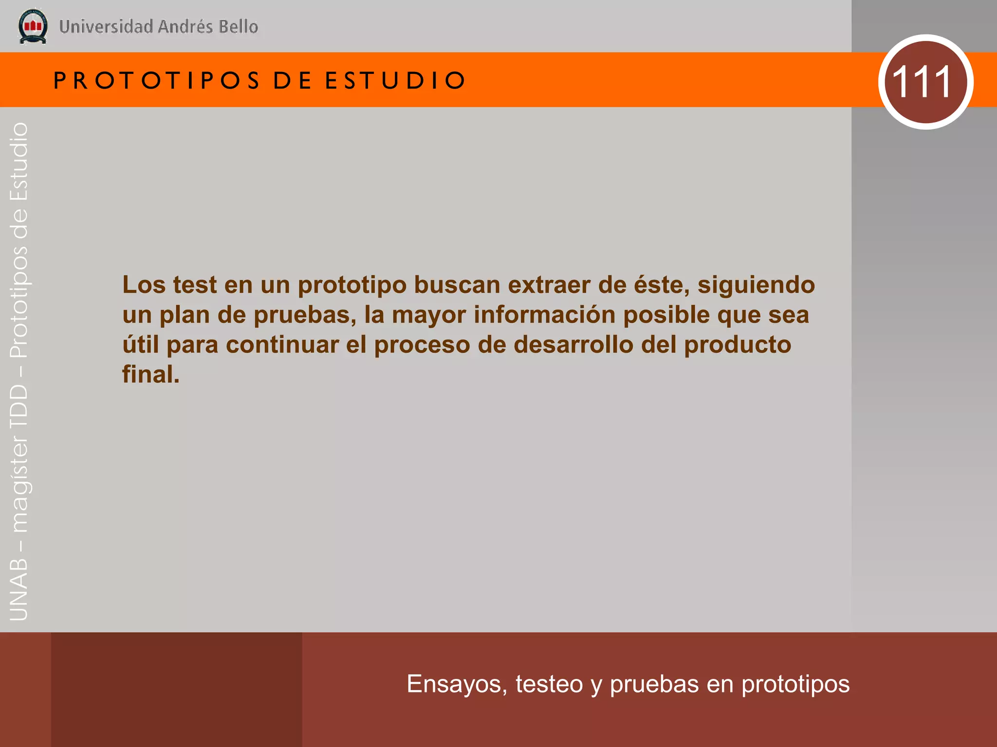 P R OT OT I P O S D E E ST U D I O                                     111
UNAB – magíster TDD – Prototipos de Estudio




                                                   Los test en un prototipo buscan extraer de éste, siguiendo
                                                   un plan de pruebas, la mayor información posible que sea
                                                   útil para continuar el proceso de desarrollo del producto
                                                   final.




                                                                           Ensayos, testeo y pruebas en prototipos
 