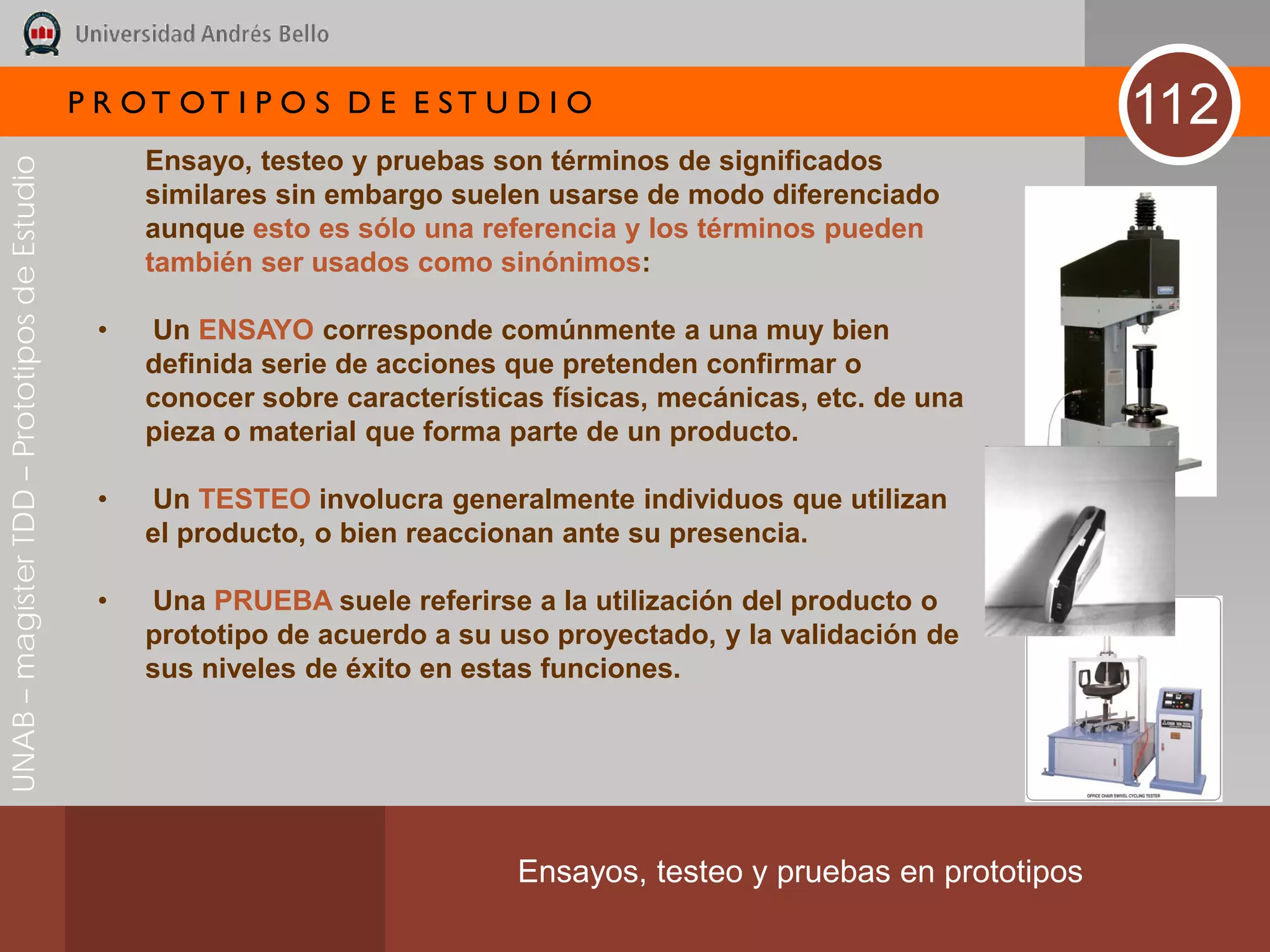 P R OT OT I P O S D E E ST U D I O                                        112
                                                   Ensayo, testeo y pruebas son términos de significados
UNAB – magíster TDD – Prototipos de Estudio




                                                   similares sin embargo suelen usarse de modo diferenciado
                                                   aunque esto es sólo una referencia y los términos pueden
                                                   también ser usados como sinónimos:

                                               •   Un ENSAYO corresponde comúnmente a una muy bien
                                                   definida serie de acciones que pretenden confirmar o
                                                   conocer sobre características físicas, mecánicas, etc. de una
                                                   pieza o material que forma parte de un producto.

                                               •   Un TESTEO involucra generalmente individuos que utilizan
                                                   el producto, o bien reaccionan ante su presencia.

                                               •   Una PRUEBA suele referirse a la utilización del producto o
                                                   prototipo de acuerdo a su uso proyectado, y la validación de
                                                   sus niveles de éxito en estas funciones.




                                                                              Ensayos, testeo y pruebas en prototipos
 