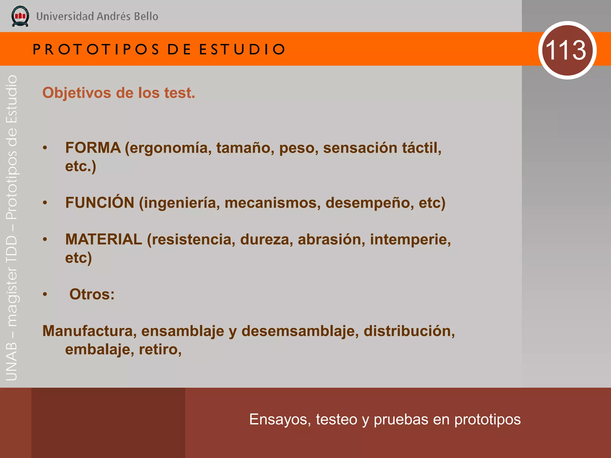 P R OT OT I P O S D E E ST U D I O                                     113
UNAB – magíster TDD – Prototipos de Estudio




                                               Objetivos de los test.


                                               •   FORMA (ergonomía, tamaño, peso, sensación táctil,
                                                   etc.)

                                               •   FUNCIÓN (ingeniería, mecanismos, desempeño, etc)

                                               •   MATERIAL (resistencia, dureza, abrasión, intemperie,
                                                   etc)

                                               •   Otros:

                                               Manufactura, ensamblaje y desemsamblaje, distribución,
                                                 embalaje, retiro,



                                                                           Ensayos, testeo y pruebas en prototipos
 