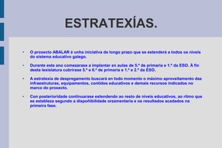 ESTRATEXÍAS.
● O proxecto ABALAR é unha iniciativa de longo prazo que se estenderá a todos os niveis
do sistema educativo galego.
● Durante este ano comezarase a implantar en aulas de 5.º de primaria e 1.º da ESO. Á fin
desta lexislatura cubrirase 5.º e 6.º de primaria e 1.º e 2.º da ESO.
● A estratexia de despregamento buscará en todo momento o máximo aproveitamento das
infraestruturas, equipamentos, contidos educativos e demais recursos indicados no
marco do proxecto.
● Con posterioridade continuarase estendendo ao resto de niveis educativos, ao ritmo que
se estableza segundo a dispoñibilidade orzamentaria e os resultados acadados na
primeira fase.
 