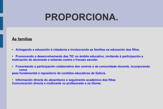 PROPORCIONA.
Ás familias
● Achegando a educación á cidadanía e involucrando as familias na educación dos fillos.
● Promovendo o desenvolvemento das TIC no ámbito educativo, invitando á participación e
motivación do alumnado e loitando contra o fracaso escolar.
● Fomentando a participación colaborativa dos centros e da comunidade docente, incorporando
como
peza fundamental o repositorio de contidos educativos de Galicia.
● Información directa do absentismo e seguimento académico dos fillos
Comunicación directa e multicanle co profesorado e os titores.
 