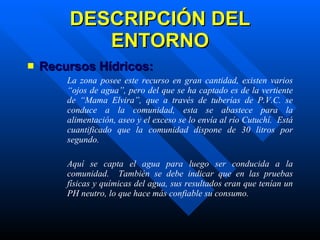 DESCRIPCIÓN DEL ENTORNO Recursos Hídricos:   La zona posee este recurso en gran cantidad, existen varios “ojos de agua”, pero del que se ha captado es de la vertiente de “Mama Elvira”, que a través de tuberías de P.V.C. se conduce a la comunidad, esta se abastece para la alimentación, aseo y el exceso se lo envía al río Cutuchí.  Está cuantificado que la comunidad dispone de 30 litros por segundo. Aquí se capta el agua para luego ser conducida a la comunidad.  También se debe indicar que en las pruebas físicas y químicas del agua, sus resultados eran que tenían un PH neutro, lo que hace más confiable su consumo. 