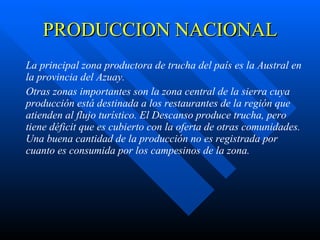 PRODUCCION NACIONAL La principal zona productora de trucha del país es la  Austral en la provincia del Azuay.   Otras zonas importantes son  la zona central de la sierra c uya producción está destinada a los restaurantes de la región que atienden al flujo turístico.  El Descanso  produce trucha, pero tiene déficit que es cubierto con la oferta de  otras comunidades . Una buena cantidad de la producción no es registrada por cuanto es consumida por los campesinos de la zona. 