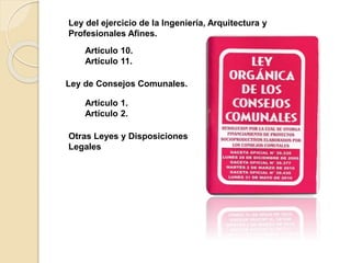 Ley del ejercicio de la Ingeniería, Arquitectura y
Profesionales Afines.
Artículo 10.
Artículo 11.
Ley de Consejos Comunales.
Artículo 1.
Artículo 2.
Otras Leyes y Disposiciones
Legales
 