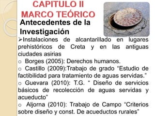 Instalaciones de alcantarillado en lugares
prehistóricos de Creta y en las antiguas
ciudades asirias
o Borges (2005): Derechos humanos.
o Castillo (2009):Trabajo de grado “Estudio de
factibilidad para tratamiento de aguas servidas.”
o Guevara (2010): T.G. “ Diseño de servicios
básicos de recolección de aguas servidas y
acueducto”
o Aljorna (2010): Trabajo de Campo “Criterios
sobre diseño y const. De acueductos rurales”
Antecedentes de la
Investigación
 