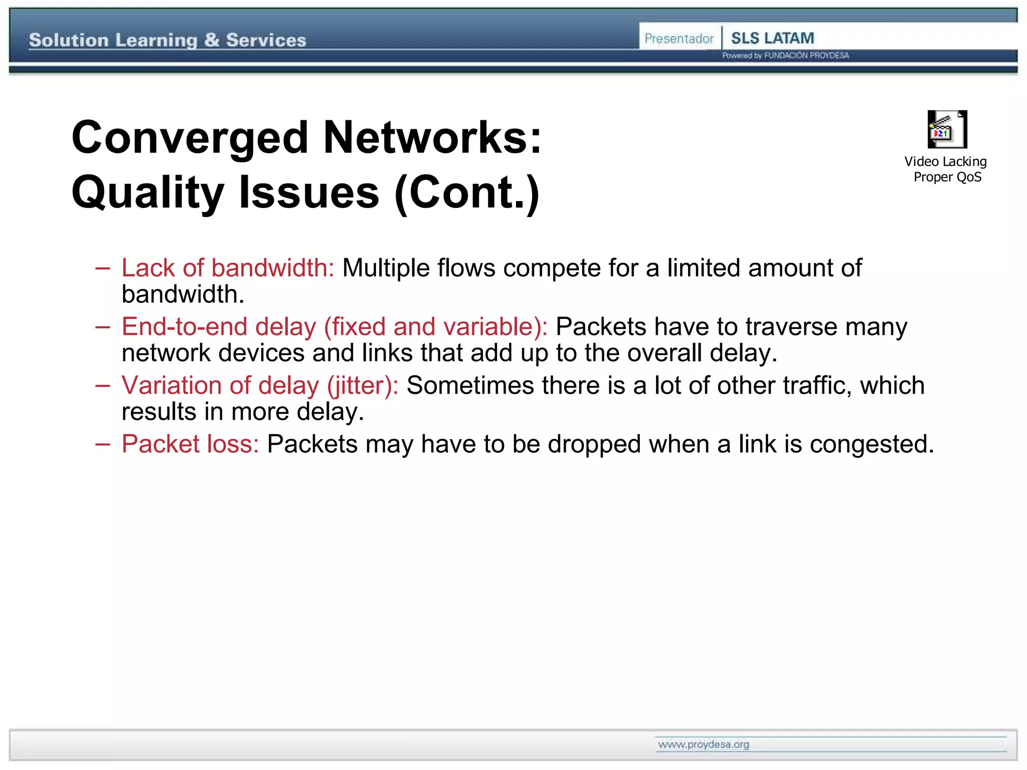 Converged Networks: Quality Issues (Cont.) Lack of bandwidth:  Multiple flows compete for a limited amount of bandwidth. End-to-end delay (fixed and variable):  Packets have to traverse many network devices and links that add up to the overall delay. Variation of delay (jitter):  Sometimes there is a lot of other traffic, which results in more delay. Packet loss:  Packets may have to be dropped when a link is congested. 