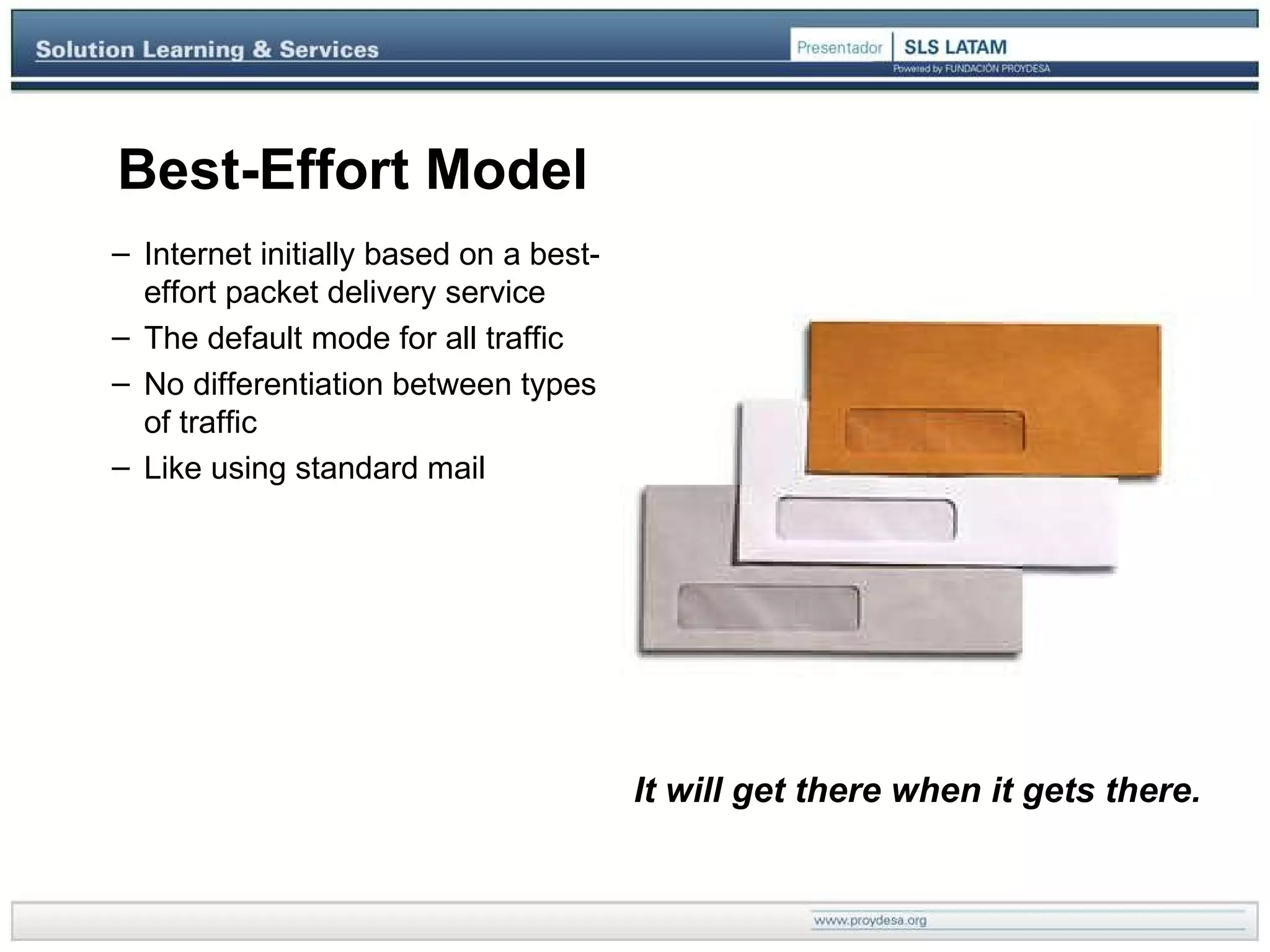 Best-Effort Model It will get there when it gets there. Internet initially  based   on  a best-effort  packet delivery  service The default mode for all traffic No differentiation between types of traffic Like using standard mail 