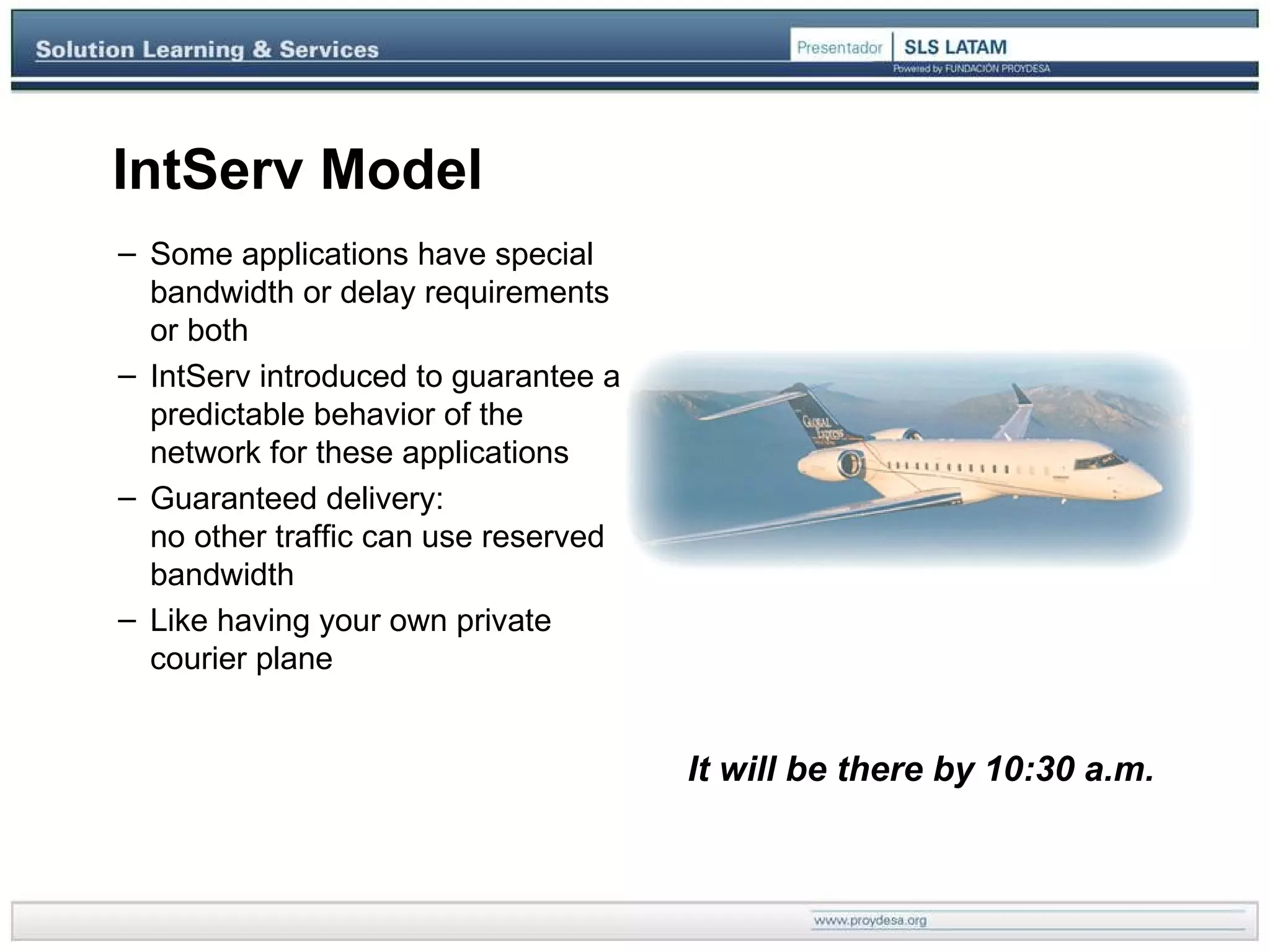IntServ Model Some applications have special bandwidth or delay requirements or both IntServ introduced to guarantee a predictable behavior of the network for these applications Guaranteed delivery:  no other traffic can use reserved bandwidth Like having your own private courier plane It will be there by 10:30 a.m.  