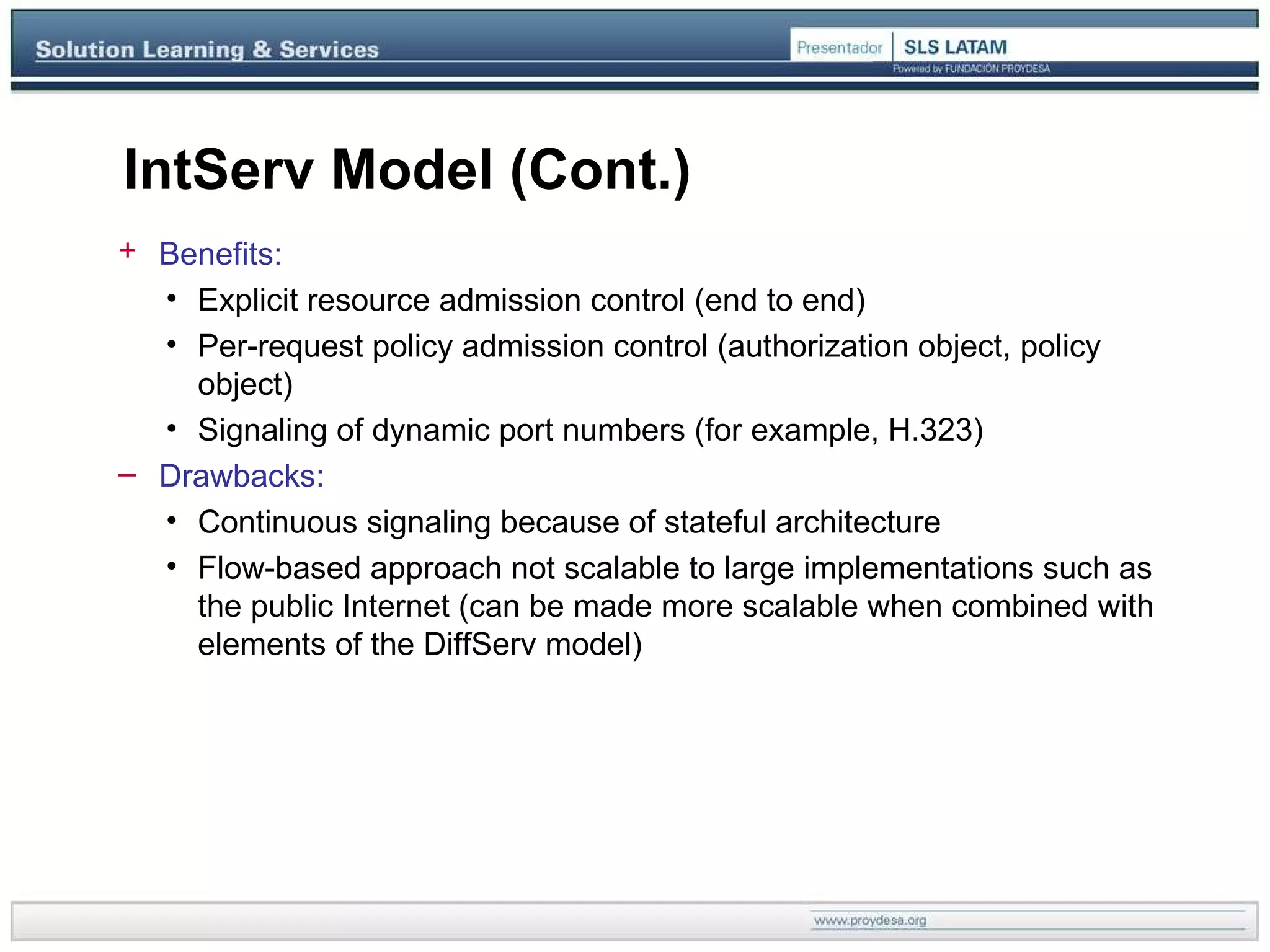 IntServ Model (Cont.) Benefits: Explicit resource admission control (end to end) Per-request policy admission control (authorization object, policy object) Signaling of dynamic port numbers (for example, H.323) Drawbacks: Continuous signaling because of stateful architecture Flow-based approach not scalable to large implementations such as the public Internet (can be made more scalable when combined with elements of the DiffServ model) 