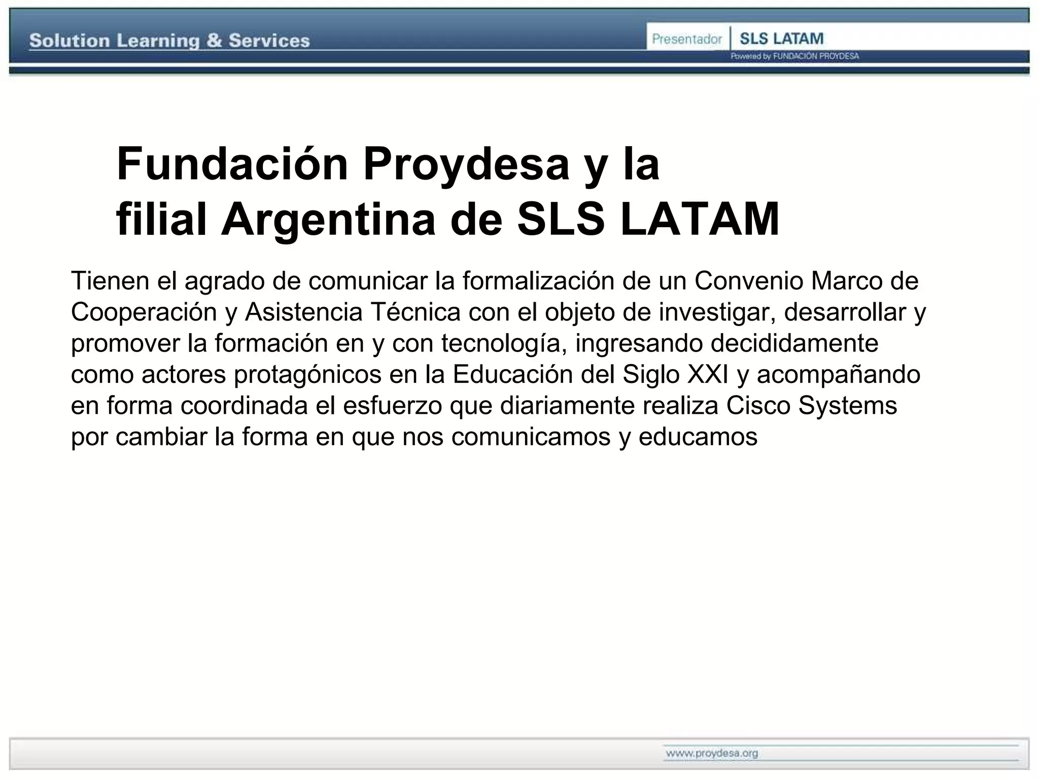 ..\Presentacion\SLS\barra.jpg Fundación Proydesa y la  filial Argentina de SLS LATAM   Tienen el agrado de comunicar la formalización de un Convenio Marco de Cooperación y Asistencia Técnica con el objeto de investigar, desarrollar y promover la formación en y con tecnología, ingresando decididamente como actores protagónicos en la Educación del Siglo XXI y acompañando en forma coordinada el esfuerzo que diariamente realiza Cisco Systems por cambiar la forma en que nos comunicamos y educamos  