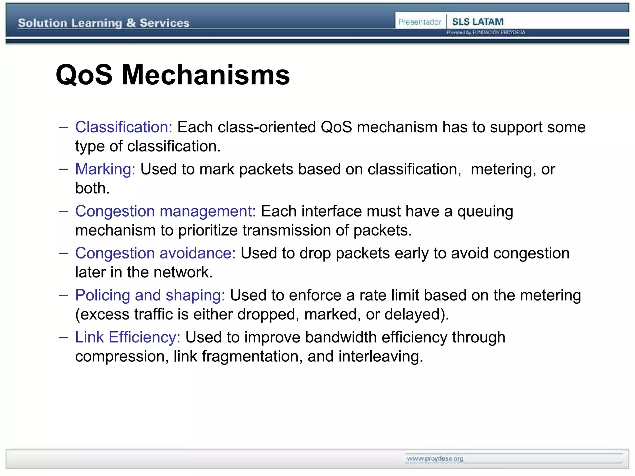 QoS Mechanisms Classification:  Each class-oriented QoS mechanism has to support some type of classification.  Marking:  Used to mark packets based on classification,  metering, or both. Congestion management:   E ach interface must have a queuing mechanism to prioritize transmission of packets. Congestion avoidance:  Used to drop packets   early to avoid congestion later in the network. Policing and shaping:  Used to enforce a rate limit based on the metering (excess traffic is either dropped, marked, or delayed). Link Efficiency:  Used to improve bandwidth efficiency through compression, link fragmentation, and interleaving. 