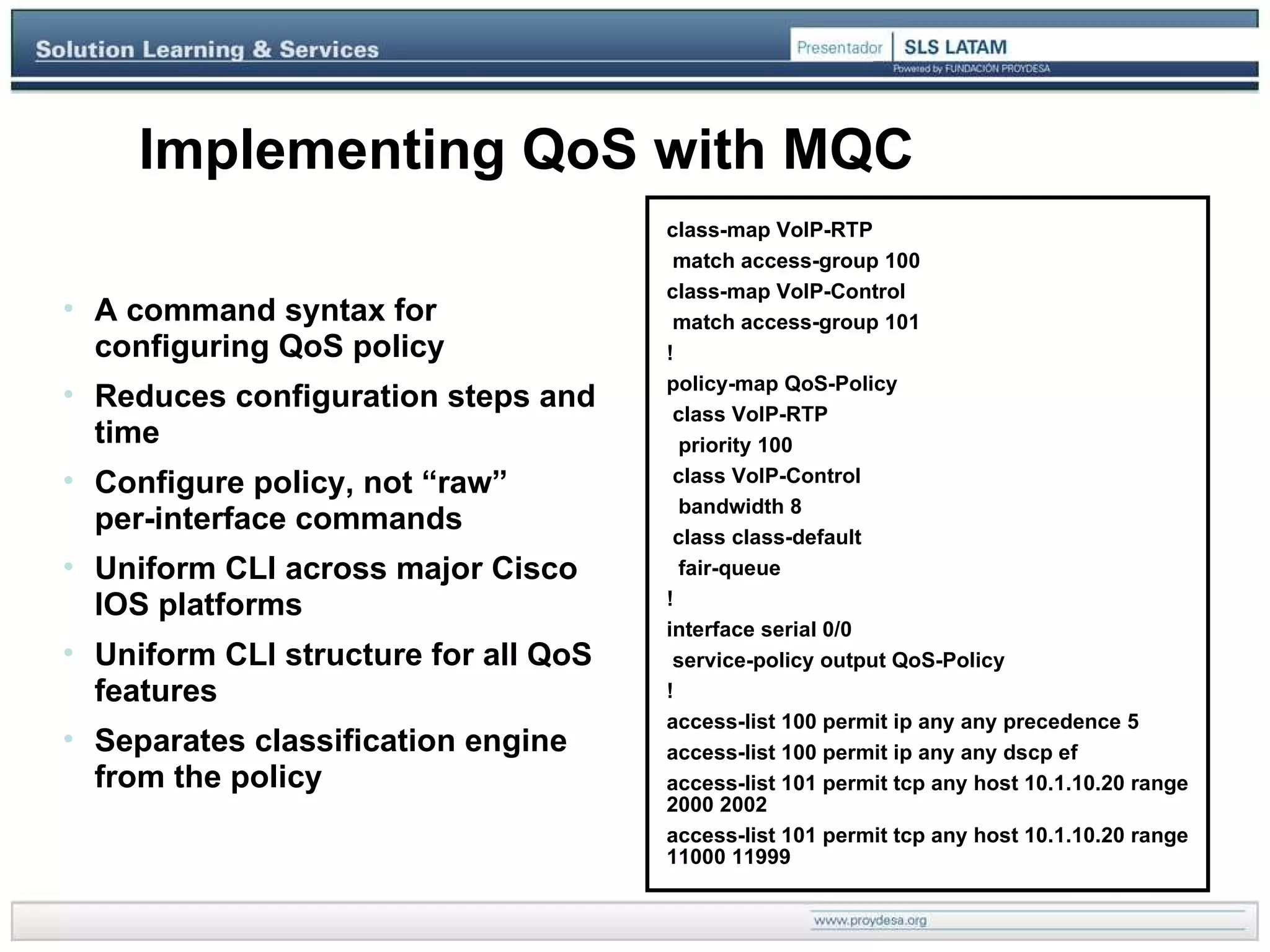 Implementing QoS with MQC A command syntax for configuring QoS policy Reduces configuration steps and time Configure policy, not “raw”  per-interface commands Uniform CLI across major Cisco IOS platforms Uniform CLI structure for all QoS features Separates classification engine from the policy class-map VoIP-RTP match access-group 100 class-map VoIP-Control match access-group 101 ! policy-map QoS-Policy class VoIP-RTP priority 100 class VoIP-Control bandwidth 8 class class-default fair-queue ! interface serial 0/0 service-policy output QoS-Policy ! access-list 100 permit ip any any precedence 5 access-list 100 permit ip any any dscp ef access-list 101 permit tcp any host 10.1.10.20 range 2000 2002 access-list 101 permit tcp any host 10.1.10.20 range 11000 11999 