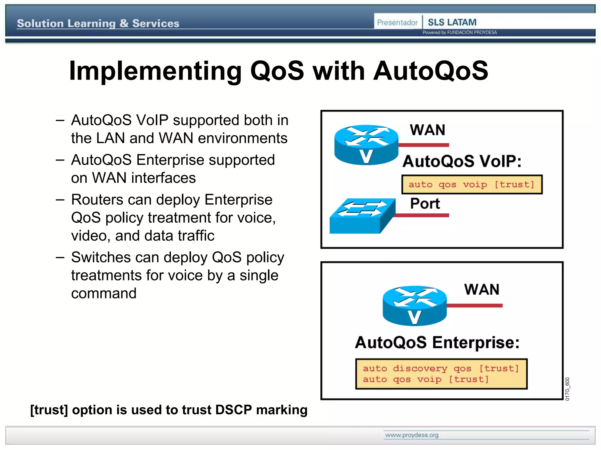 Implementing QoS with AutoQoS [trust] option is used to trust DSCP marking  AutoQoS VoIP supported both in the LAN and WAN environments AutoQoS Enterprise supported on WAN interfaces  Routers can deploy Enterprise QoS policy treatment for voice, video, and data traffic Switches can deploy QoS policy treatments for voice by a single command  