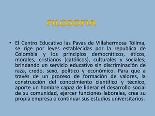 FILOSOFIAEl Centro Educativo las Pavas de Villahermosa Tolima, se rige por leyes establecidas por la republica de Colombia y los principios democráticos, éticos, morales, cristianos (católicos), culturales y sociales; brindando un servicio educativo sin discriminación de raza, credo, sexo, político y económico. Para que a través de un proceso de formación de valores, la construcción del conocimiento científico y técnico, aporte un hombre capaz de liderar el desarrollo social de su comunidad, ejercer funciones laborales, crea su propia empresa o continuar sus estudios universitarios.