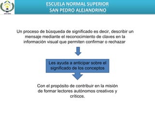 Les ayuda a anticipar sobre el significado de los conceptos Un proceso de búsqueda de significado es decir, describir un mensaje mediante el reconocimiento de claves en la información visual que permiten confirmar o rechazar  Con el propósito de contribuir en la misión de formar lectores autónomos creativos y críticos. 