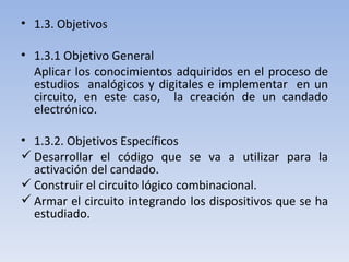 1.3. Objetivos 1.3.1 Objetivo General Aplicar los conocimientos adquiridos en el proceso de estudios  analógicos y digitales e implementar  en un circuito, en este caso,  la creación de un candado electrónico. 1.3.2. Objetivos Específicos Desarrollar el código que se va a utilizar para la activación del candado. Construir el circuito lógico combinacional. Armar el circuito integrando los dispositivos que se ha estudiado. 