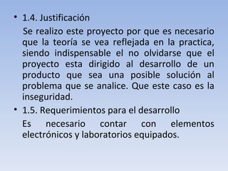 1.4. Justificación Se realizo este proyecto por que es necesario que la teoría se vea reflejada en la practica, siendo indispensable el no olvidarse que el proyecto esta dirigido al desarrollo de un producto que sea una posible solución al problema que se analice. Que este caso es la inseguridad. 1.5. Requerimientos para el desarrollo Es necesario contar con elementos electrónicos y laboratorios equipados. 