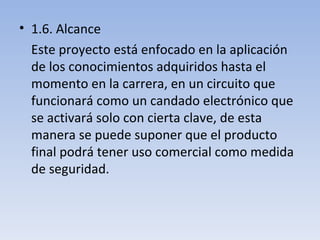 1.6. Alcance Este proyecto está enfocado en la aplicación de los conocimientos adquiridos hasta el momento en la carrera, en un circuito que funcionará como un candado electrónico que se activará solo con cierta clave, de esta manera se puede suponer que el producto final podrá tener uso comercial como medida de seguridad. 