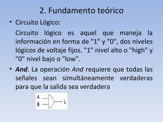 2. Fundamento teórico Circuito Lógico: Circuito lógico es aquel que maneja la información en forma de "1" y "0", dos niveles lógicos de voltaje fijos. "1" nivel alto o "high" y "0" nivel bajo o "low". And . La operación  And  requiere que todas las señales sean simultáneamente verdaderas para que la salida sea verdadera 