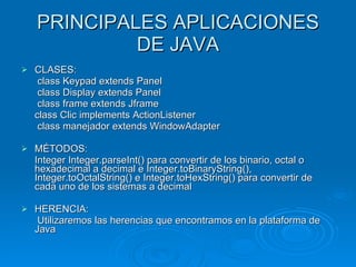 PRINCIPALES APLICACIONES DE JAVA CLASES:   class Keypad extends Panel    class Display extends Panel   class frame extends Jframe class Clic implements ActionListener   class manejador extends WindowAdapter MÉTODOS: Integer Integer.parseInt() para convertir de los binario, octal o hexadecimal a decimal e Integer.toBinaryString(), Integer.toOctalString() e Integer.toHexString() para convertir de cada uno de los sistemas a decimal HERENCIA:   Utilizaremos las herencias que encontramos en la plataforma de Java 