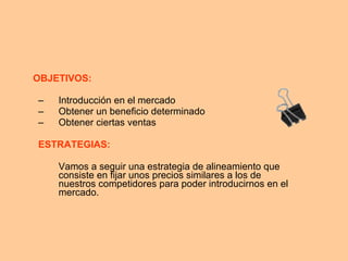 OBJETIVOS: Introducción en el mercado  Obtener un beneficio determinado  Obtener ciertas ventas ESTRATEGIAS: Vamos a seguir una estrategia de alineamiento que consiste en fijar unos precios similares a los de nuestros competidores para poder introducirnos en el mercado. 