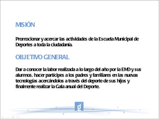 MISIÓN Promocionar y acercar las actividades de la Escuela Municipal de Deportes a toda la ciudadanía. OBJETIVO GENERAL Dar a conocer la labor realizada a lo largo del año por la EMD y sus alumnos, hacer partícipes a los padres y familiares en las nuevas tecnologías acercándolos a través del deporte de sus hijos y finalmente realizar la Gala anual del Deporte. 