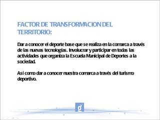 FACTOR DE TRANSFORMACION DEL TERRITORIO: Dar a conocer el deporte base que se realiza en la comarca a través de las nuevas tecnologías. Involucrar y participar en todas las actividades que organiza la Escuela Municipal de Deportes a la sociedad. Así como dar a conocer nuestra comarca a través del turismo deportivo. 