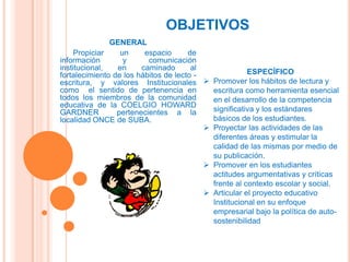 OBJETIVOS
               GENERAL
     Propiciar    un     espacio      de
información        y      comunicación
institucional,   en     caminado       al
fortalecimiento de los hábitos de lecto -              ESPECÍFICO
escritura, y valores Institucionales  Promover los hábitos de lectura y
como el sentido de pertenencia en           escritura como herramienta esencial
todos los miembros de la comunidad          en el desarrollo de la competencia
educativa de la COELGIO HOWARD
GARDNER          pertenecientes a la        significativa y los estándares
localidad ONCE de SUBA.                     básicos de los estudiantes.
                                           Proyectar las actividades de las
                                            diferentes áreas y estimular la
                                            calidad de las mismas por medio de
                                            su publicación.
                                           Promover en los estudiantes
                                            actitudes argumentativas y críticas
                                            frente al contexto escolar y social.
                                           Articular el proyecto educativo
                                            Institucional en su enfoque
                                            empresarial bajo la política de auto-
                                            sostenibilidad
 