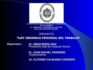 LA REPÚBLICA BOLIVARIANA DE VENEZUELA
                           EN SU NOM BRE
                  EL TR IBUNAL SUPREMO DE JUSTICIA
                      SALA DE CASACIÓN SOCIAL


                    PROYECTO
        “LEY ORGÁNICA PROCESAL DEL TRABAJO”

Magistrados:    Dr. OMAR MORA DÍAZ
                Presidente Sala de Casación Social

                Dr. JUAN RAFAEL PERDOMO
                Vicepresidente
                Dr. ALFONSO VALBUENA CORDERO
 