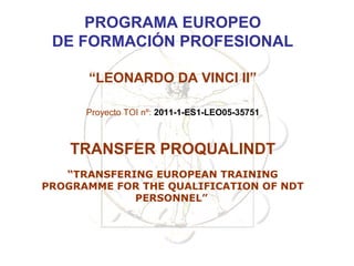 PROGRAMA EUROPEO
 DE FORMACIÓN PROFESIONAL

      “LEONARDO DA VINCI II”

      Proyecto TOI nº: 2011-1-ES1-LEO05-35751



    TRANSFER PROQUALINDT
   “TRANSFERING EUROPEAN TRAINING
PROGRAMME FOR THE QUALIFICATION OF NDT
             PERSONNEL”
 