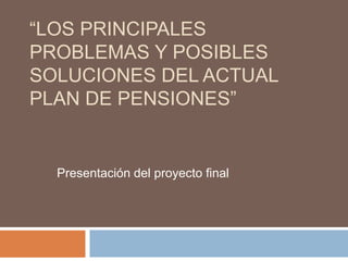 “LOS PRINCIPALES
PROBLEMAS Y POSIBLES
SOLUCIONES DEL ACTUAL
PLAN DE PENSIONES”


  Presentación del proyecto final
 