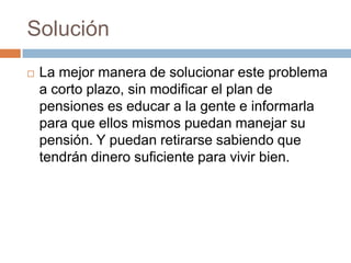 Solución
   La mejor manera de solucionar este problema
    a corto plazo, sin modificar el plan de
    pensiones es educar a la gente e informarla
    para que ellos mismos puedan manejar su
    pensión. Y puedan retirarse sabiendo que
    tendrán dinero suficiente para vivir bien.
 