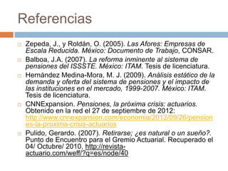 Referencias
   Zepeda, J., y Roldán, O. (2005). Las Afores: Empresas de
    Escala Reducida. México: Documento de Trabajo, CONSAR.
   Balboa, J.A. (2007). La reforma inminente al sistema de
    pensiones del ISSSTE. México: ITAM. Tesis de licenciatura.
   Hernández Medina-Mora, M. J. (2009). Análisis estático de la
    demanda y oferta del sistema de pensiones y el impacto de
    las instituciones en el mercado, 1999-2007. México: ITAM.
    Tesis de licenciatura.
   CNNExpansion. Pensiones, la próxima crisis: actuarios.
    Obtenido en la red el 27 de septiembre de 2012:
    http://www.cnnexpansion.com/economia/2012/09/26/pension
    es-la-proxima-crisis-actuarios
   Pulido, Gerardo. (2007). Retirarse; ¿es natural o un sueño?.
    Punto de Encuentro para el Gremio Actuarial. Recuperado el
    04/ Octubre/ 2010, http://revista-
    actuario.com/weff/?q=es/node/40
 
