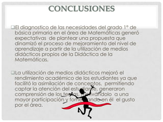 CONCLUSIONES

El diagnostico de las necesidades del grado 1° de
 básica primaria en el área de Matemáticas generó
 expectativas de plantear una propuesta que
 dinamizó el proceso de mejoramiento del nivel de
 aprendizaje a partir de la utilización de medios
 didácticos propios de la Didáctica de la
 Matemáticas.

La utilización de medios didácticos mejoró el
 rendimiento académico de los estudiantes ya que
 facilitó la asimilación de conceptos, permitiendo
 captar la atención del estudiante, generaron
 comprensión de los temas, motivándolo a una
 mayor participación y fomentando en él el gusto
 por el área.
 