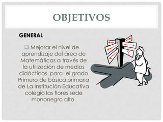 OBJETIVOS
GENERAL

    Mejorar el nivel de
 aprendizaje del área de
 Matemáticas a través de
  la utilización de medios
didácticos para el grado
Primero de básica primaria
de La Institución Educativa
   colegio las flores sede
      morronegro alto.
 