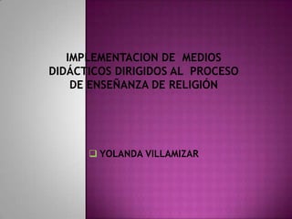 IMPLEMENTACION DE MEDIOS
DIDÁCTICOS DIRIGIDOS AL PROCESO
    DE ENSEÑANZA DE RELIGIÓN




       YOLANDA VILLAMIZAR
 