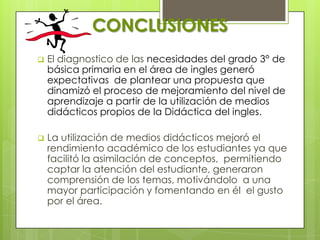 CONCLUSIONES
   El diagnostico de las necesidades del grado 3° de
    básica primaria en el área de ingles generó
    expectativas de plantear una propuesta que
    dinamizó el proceso de mejoramiento del nivel de
    aprendizaje a partir de la utilización de medios
    didácticos propios de la Didáctica del ingles.

   La utilización de medios didácticos mejoró el
    rendimiento académico de los estudiantes ya que
    facilitó la asimilación de conceptos, permitiendo
    captar la atención del estudiante, generaron
    comprensión de los temas, motivándolo a una
    mayor participación y fomentando en él el gusto
    por el área.
 