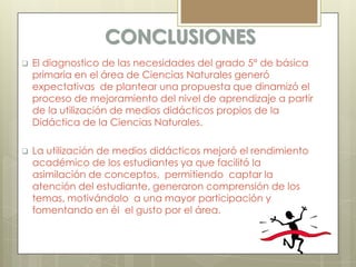 CONCLUSIONES
   El diagnostico de las necesidades del grado 5° de básica
    primaria en el área de Ciencias Naturales generó
    expectativas de plantear una propuesta que dinamizó el
    proceso de mejoramiento del nivel de aprendizaje a partir
    de la utilización de medios didácticos propios de la
    Didáctica de la Ciencias Naturales.

   La utilización de medios didácticos mejoró el rendimiento
    académico de los estudiantes ya que facilitó la
    asimilación de conceptos, permitiendo captar la
    atención del estudiante, generaron comprensión de los
    temas, motivándolo a una mayor participación y
    fomentando en él el gusto por el área.
 