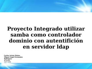 Proyecto Integrado utilizar samba como controlador dominio con autentifición en servidor ldap Carlos Arizón Muñoz Miguel Ángel Fernández Rodríguez 2º A.S.I. 2007-2008 