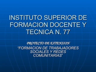 INSTITUTO SUPERIOR DE FORMACION DOCENTE Y TECNICA N. 77 PROYECTO DE EXTENSION “ FORMACION DE TRABAJADORES SOCIALES Y REDES COMUNITARIAS ” 