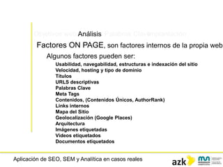 Aplicación de SEO, SEM y Analítica en casos reales
Objetivos web Análisis Palabras ClaveImplantación
Factores ON PAGE, son factores internos de la propia web
Algunos factores pueden ser:
Usabilidad, navegabilidad, estructuras e indexación del sitio
Velocidad, hosting y tipo de dominio
Títulos
URLS descriptivas
Palabras Clave
Meta Tags
Contenidos, (Contenidos Únicos, AuthorRank)
Links internos
Mapa del Sitio
Geolocalización (Google Places)
Arquitectura
Imágenes etiquetadas
Vídeos etiquetados
Documentos etiquetados
 