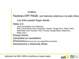 Aplicación de SEO, SEM y Analítica en casos reales
Objetivos web Análisis Palabras ClaveImplantación
Factores OFF PAGE, son factores externos a la web (links)
Los links pueden llegar desde:
Webs 2.0:
como marcadores como Delicious,
RSS. Social Media como Facebook, Linkedin, Google Plus, Twitter, Wikis…
Multimedia como Youtube, Flickr, Picassa, Google Maps, Slideshare…
Blogs, foros…
Prensa Online
Campañas en newsletters
Directorios(tienen que ser muy específicos al sector)
Asociaciones y empresas afines
 