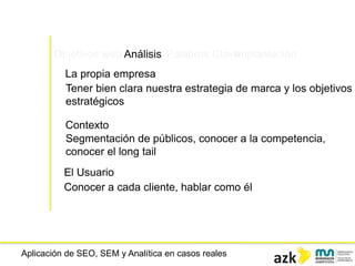 Aplicación de SEO, SEM y Analítica en casos reales
Objetivos web Análisis Palabras ClaveImplantación
La propia empresa
Tener bien clara nuestra estrategia de marca y los objetivos
estratégicos
Contexto
Segmentación de públicos, conocer a la competencia,
conocer el long tail
El Usuario
Conocer a cada cliente, hablar como él
 