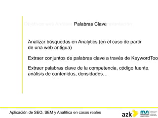Aplicación de SEO, SEM y Analítica en casos reales
Objetivos web Análisis Palabras ClaveImplantación
Analizar búsquedas en Analytics (en el caso de partir
de una web antigua)
Extraer conjuntos de palabras clave a través de KeywordTool
Extraer palabras clave de la competencia, código fuente,
análisis de contenidos, densidades…
 