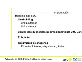 Aplicación de SEO, SEM y Analítica en casos reales
Objetivos web Análisis Palabras ClaveImplantación
Herramientas SEO
Linkbuilding
Links externos
Links internos
Contenidos duplicados (redireccionamiento 301, Cano
Robots.txt
Tratamiento de imagenes
Etiquetas Internas, etiquetas alt, títulos
 