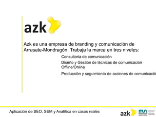 Aplicación de SEO, SEM y Analítica en casos reales
Azk es una empresa de branding y comunicación de
Arrasate-Mondragón. Trabaja la marca en tres niveles:
Consultoría de comunicación
Diseño y Gestión de técnicas de comunicación
Offline/Online
Producción y seguimiento de acciones de comunicación
 